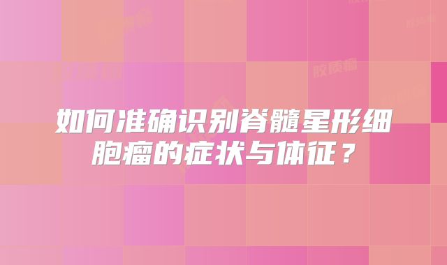 如何准确识别脊髓星形细胞瘤的症状与体征？