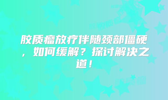 胶质瘤放疗伴随颈部僵硬，如何缓解？探讨解决之道！