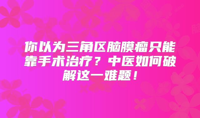 你以为三角区脑膜瘤只能靠手术治疗？中医如何破解这一难题！