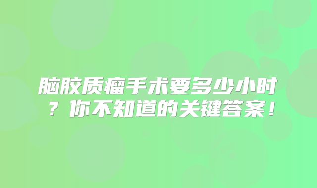 脑胶质瘤手术要多少小时？你不知道的关键答案！