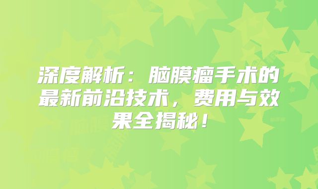 深度解析：脑膜瘤手术的最新前沿技术，费用与效果全揭秘！