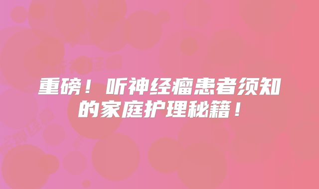 重磅！听神经瘤患者须知的家庭护理秘籍！