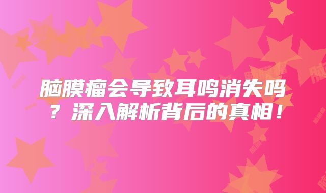脑膜瘤会导致耳鸣消失吗？深入解析背后的真相！