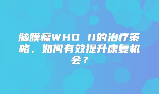脑膜瘤WHO II的治疗策略，如何有效提升康复机会？