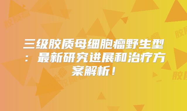 三级胶质母细胞瘤野生型：最新研究进展和治疗方案解析！