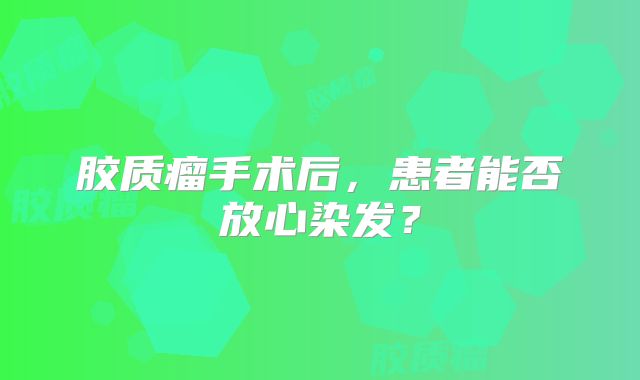胶质瘤手术后，患者能否放心染发？