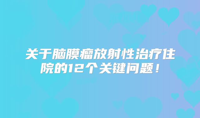 关于脑膜瘤放射性治疗住院的12个关键问题！