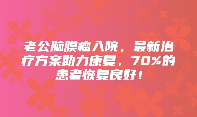 老公脑膜瘤入院，最新治疗方案助力康复，70%的患者恢复良好！