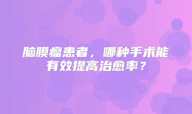 脑膜瘤患者，哪种手术能有效提高治愈率？