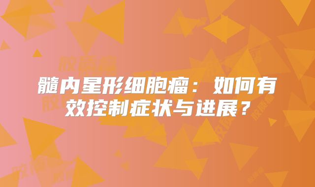 髓内星形细胞瘤：如何有效控制症状与进展？