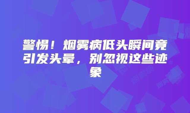 警惕！烟雾病低头瞬间竟引发头晕，别忽视这些迹象