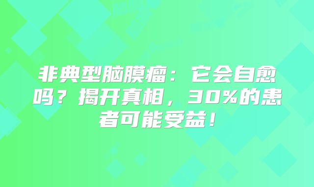 非典型脑膜瘤：它会自愈吗？揭开真相，30%的患者可能受益！