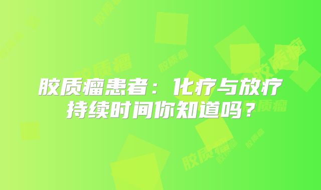 胶质瘤患者：化疗与放疗持续时间你知道吗？