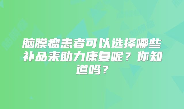 脑膜瘤患者可以选择哪些补品来助力康复呢？你知道吗？