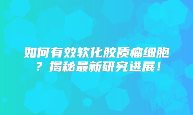 如何有效软化胶质瘤细胞？揭秘最新研究进展！