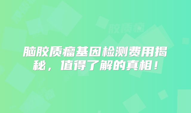 脑胶质瘤基因检测费用揭秘，值得了解的真相！