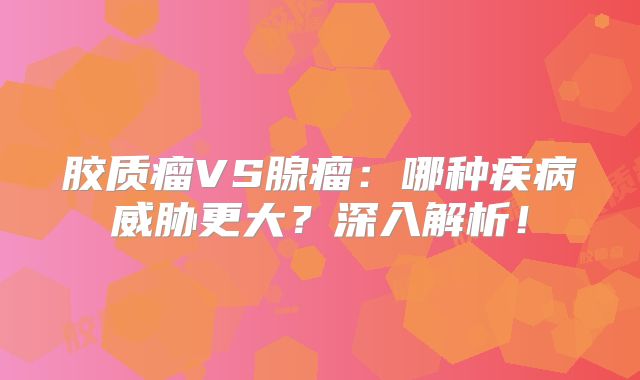 胶质瘤VS腺瘤：哪种疾病威胁更大？深入解析！