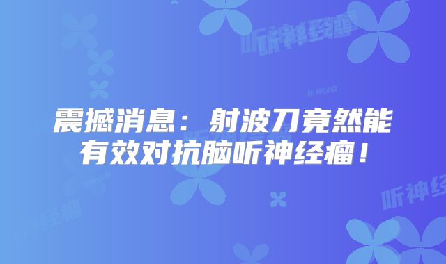 震撼消息：射波刀竟然能有效对抗脑听神经瘤！