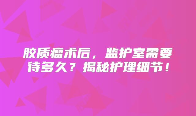 胶质瘤术后，监护室需要待多久？揭秘护理细节！
