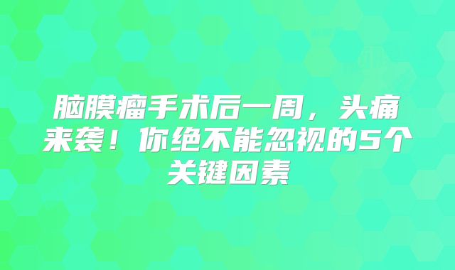 脑膜瘤手术后一周，头痛来袭！你绝不能忽视的5个关键因素