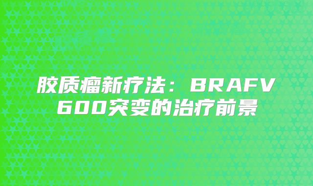 胶质瘤新疗法：BRAFV600突变的治疗前景