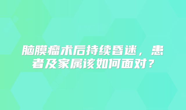 脑膜瘤术后持续昏迷，患者及家属该如何面对？