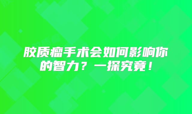 胶质瘤手术会如何影响你的智力？一探究竟！