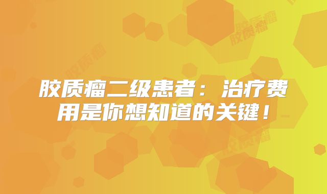 胶质瘤二级患者：治疗费用是你想知道的关键！