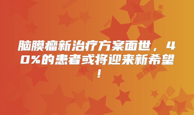 脑膜瘤新治疗方案面世，40%的患者或将迎来新希望！
