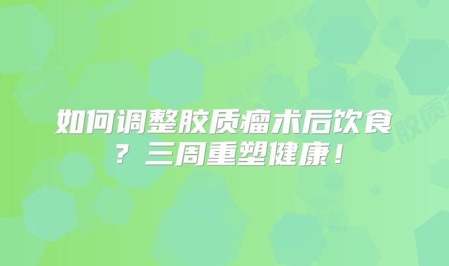 如何调整胶质瘤术后饮食？三周重塑健康！