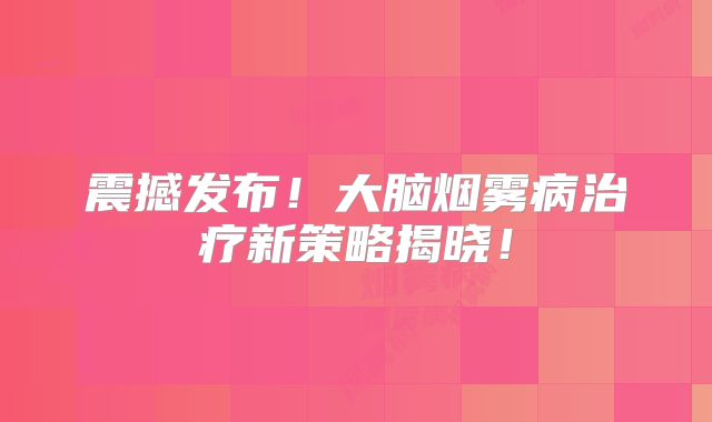 震撼发布！大脑烟雾病治疗新策略揭晓！