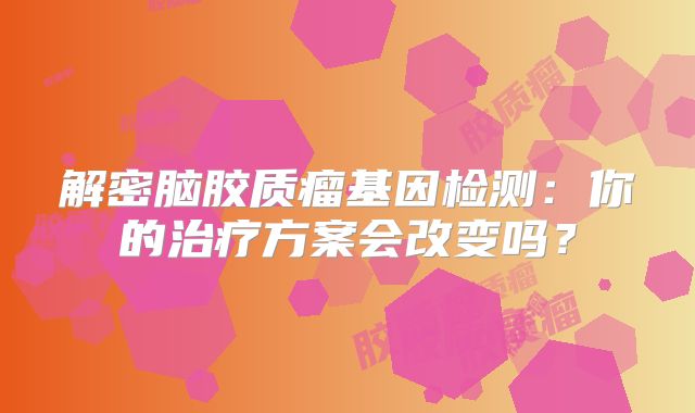 解密脑胶质瘤基因检测：你的治疗方案会改变吗？
