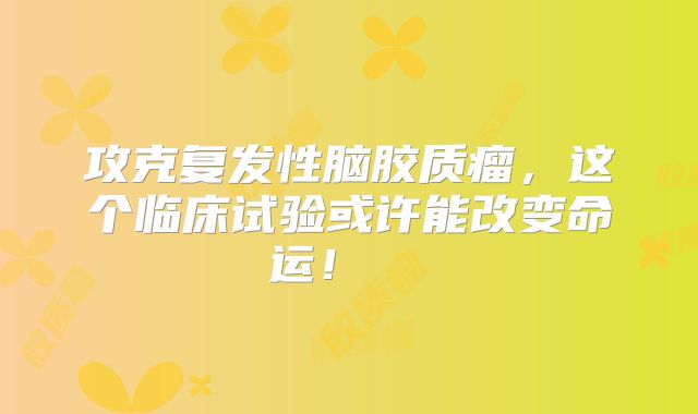 攻克复发性脑胶质瘤，这个临床试验或许能改变命运！  