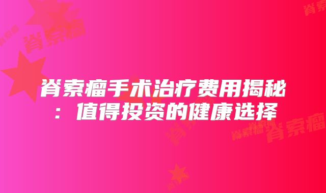 脊索瘤手术治疗费用揭秘：值得投资的健康选择