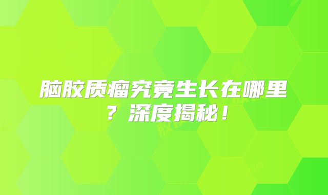 脑胶质瘤究竟生长在哪里？深度揭秘！