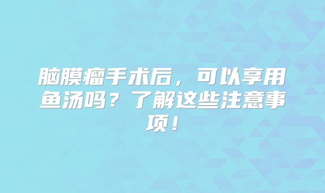 脑膜瘤手术后，可以享用鱼汤吗？了解这些注意事项！