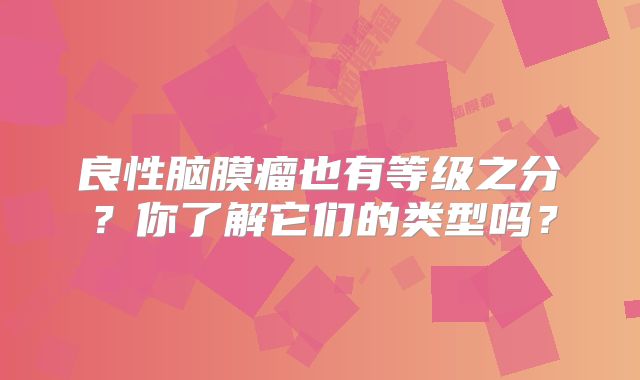 良性脑膜瘤也有等级之分？你了解它们的类型吗？