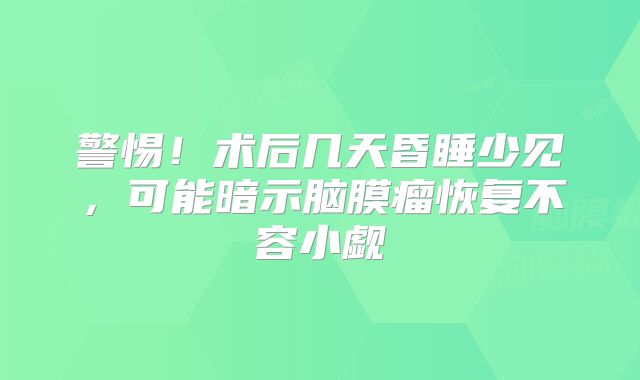 警惕！术后几天昏睡少见，可能暗示脑膜瘤恢复不容小觑
