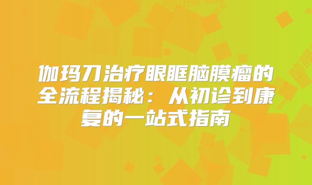 伽玛刀治疗眼眶脑膜瘤的全流程揭秘：从初诊到康复的一站式指南