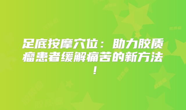 足底按摩穴位：助力胶质瘤患者缓解痛苦的新方法！
