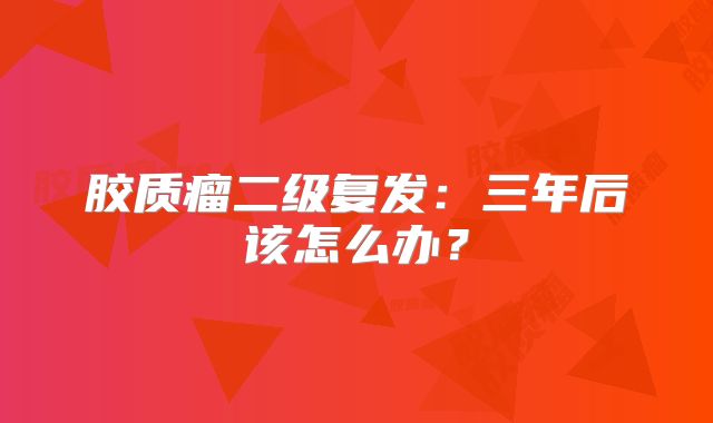 胶质瘤二级复发：三年后该怎么办？