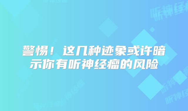 警惕！这几种迹象或许暗示你有听神经瘤的风险