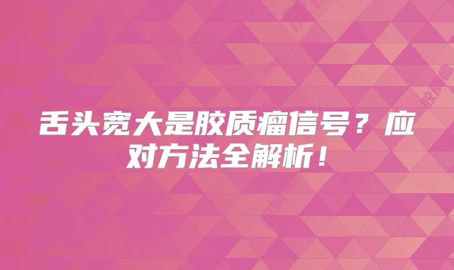 舌头宽大是胶质瘤信号？应对方法全解析！