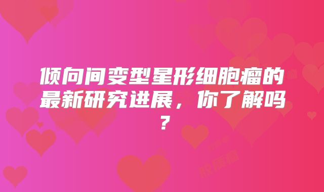 倾向间变型星形细胞瘤的最新研究进展，你了解吗？