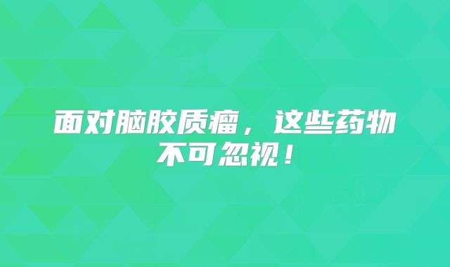 面对脑胶质瘤，这些药物不可忽视！