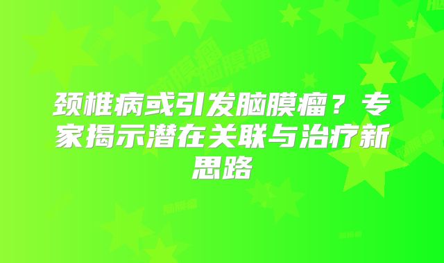 颈椎病或引发脑膜瘤？专家揭示潜在关联与治疗新思路