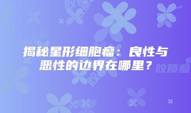 揭秘星形细胞瘤：良性与恶性的边界在哪里？