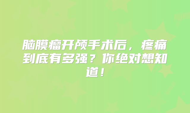 脑膜瘤开颅手术后，疼痛到底有多强？你绝对想知道！