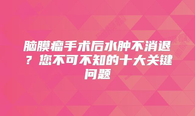 脑膜瘤手术后水肿不消退？您不可不知的十大关键问题