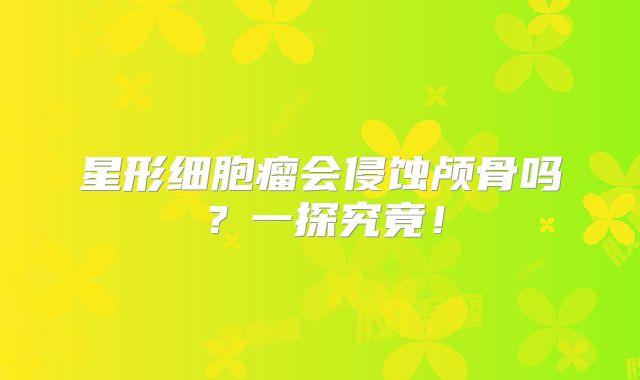 星形细胞瘤会侵蚀颅骨吗？一探究竟！